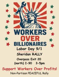 WORKERS
OVER BILLIONAIRES Labor Day 9/1 Sheridan RALLY Overpass Exit 20 (north) I-90 3-5pm
Support Workers Over Profits! Non-Partisan PEACEFUL Rally